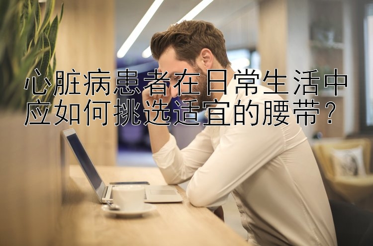 心脏病患者在日常生活中应如何挑选适宜的腰带？