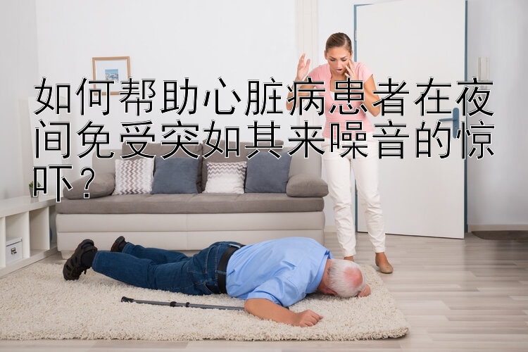 如何帮助心脏病患者在夜间免受突如其来噪音的惊吓？