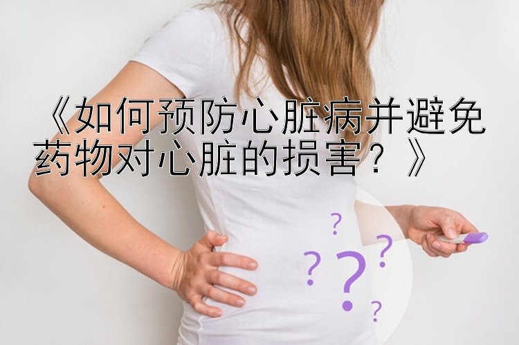 《如何预防心脏病并避免药物对心脏的损害？》