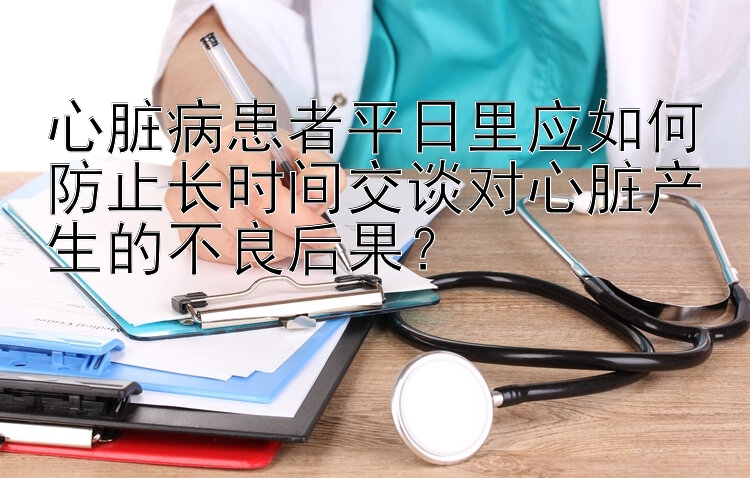 心脏病患者平日里应如何防止长时间交谈对心脏产生的不良后果？