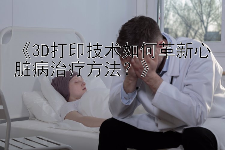 《3D打印技术如何革新心脏病治疗方法？》