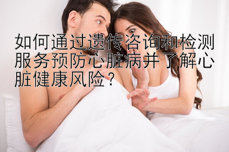 如何通过遗传咨询和检测服务预防心脏病并了解心脏健康风险？