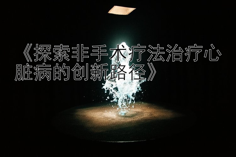 《探索非手术疗法治疗心脏病的创新路径》