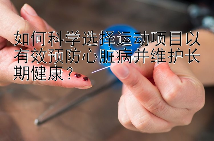 如何科学选择运动项目以有效预防心脏病并维护长期健康？