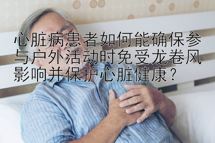 心脏病患者如何能确保参与户外活动时免受龙卷风影响并保护心脏健康？