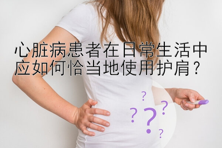 心脏病患者在日常生活中应如何恰当地使用护肩？