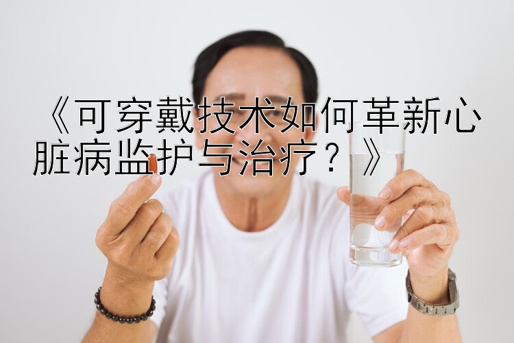 《可穿戴技术如何革新心脏病监护与治疗？》