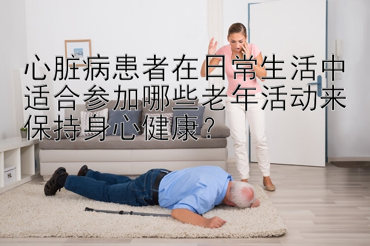 心脏病患者在日常生活中适合参加哪些老年活动来保持身心健康？