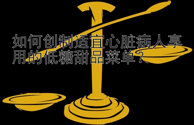 如何创制适宜心脏病人享用的低糖甜品菜单？