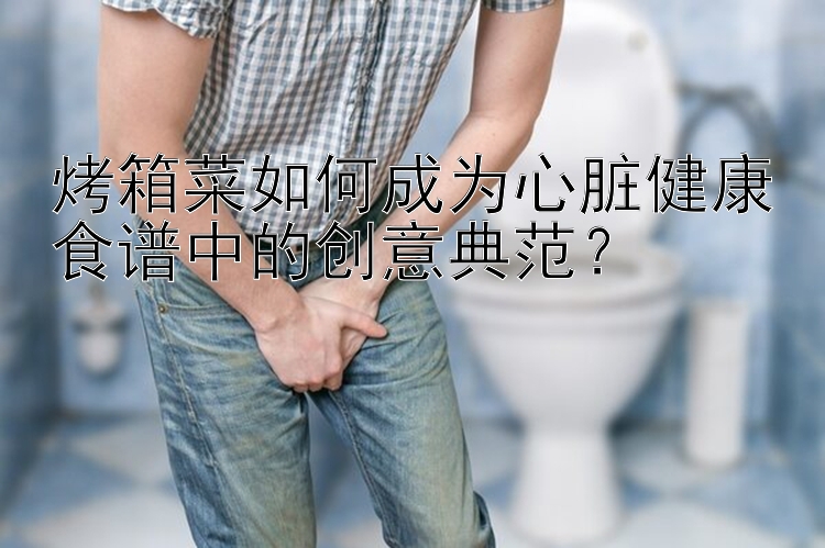 烤箱菜如何成为心脏健康食谱中的创意典范？