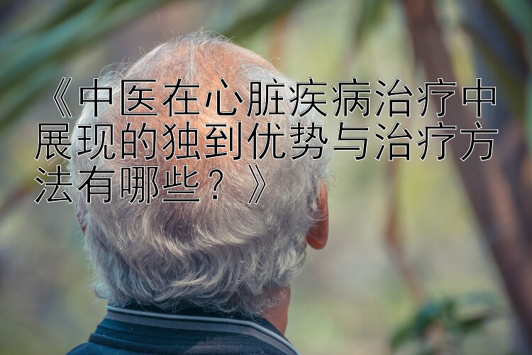 《中医在心脏疾病治疗中展现的独到优势与治疗方法有哪些？》