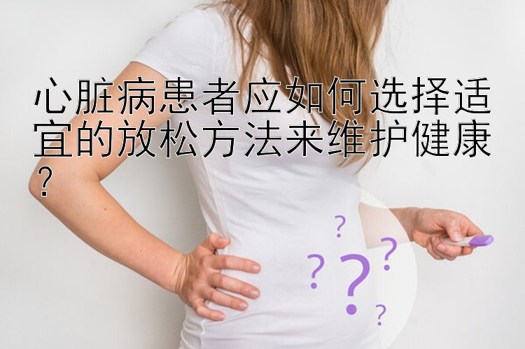 心脏病患者应如何选择适宜的放松方法来维护健康？