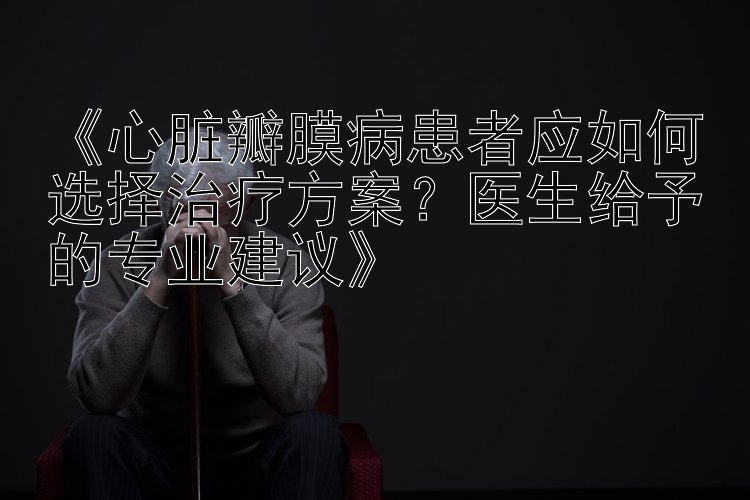 《心脏瓣膜病患者应如何选择治疗方案？医生给予的专业建议》