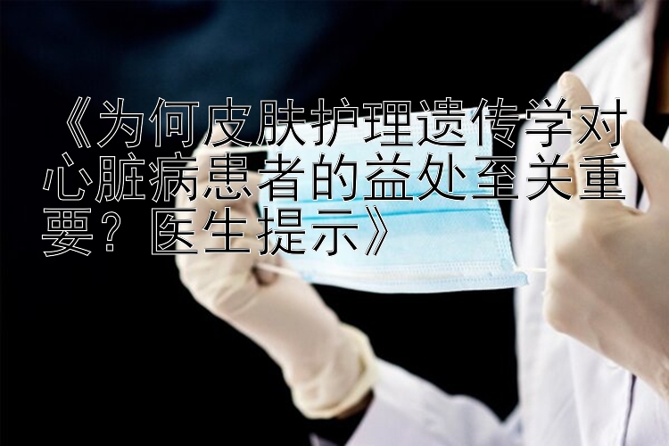 《为何皮肤护理遗传学对心脏病患者的益处至关重要？医生提示》