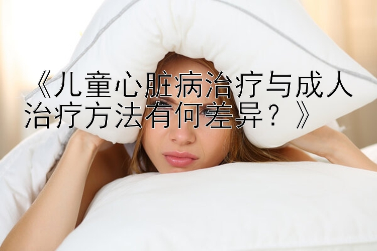 《儿童心脏病治疗与成人治疗方法有何差异？》