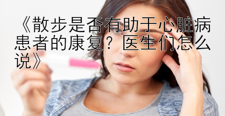 《散步是否有助于心脏病患者的康复？医生们怎么说》