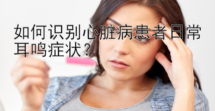 如何识别心脏病患者日常耳鸣症状？