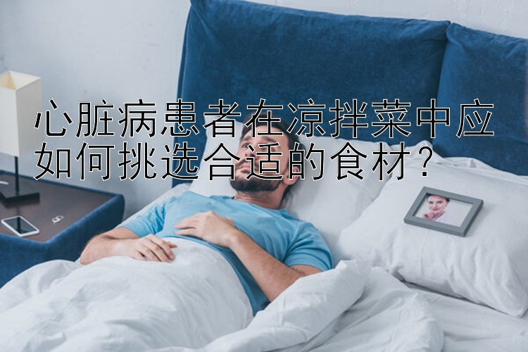 心脏病患者在凉拌菜中应如何挑选合适的食材？