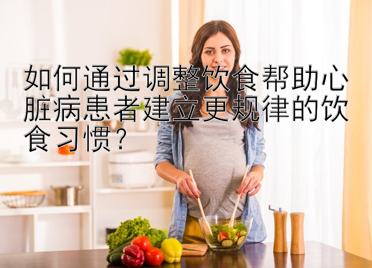 如何通过调整饮食帮助心脏病患者建立更规律的饮食习惯？