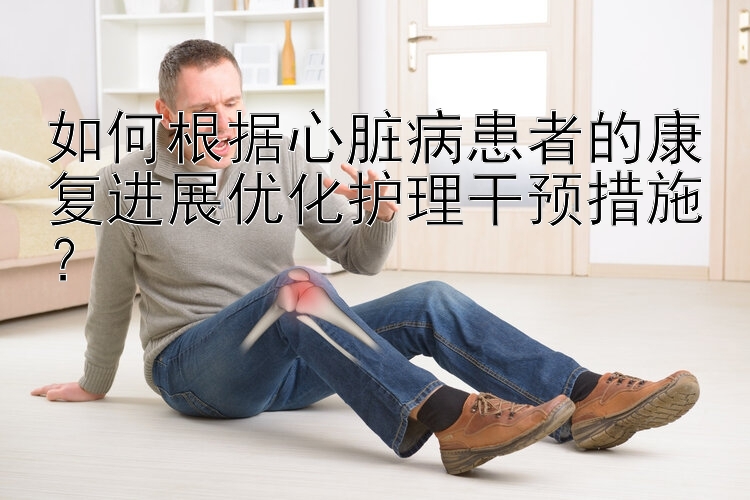 如何根据心脏病患者的康复进展优化护理干预措施？