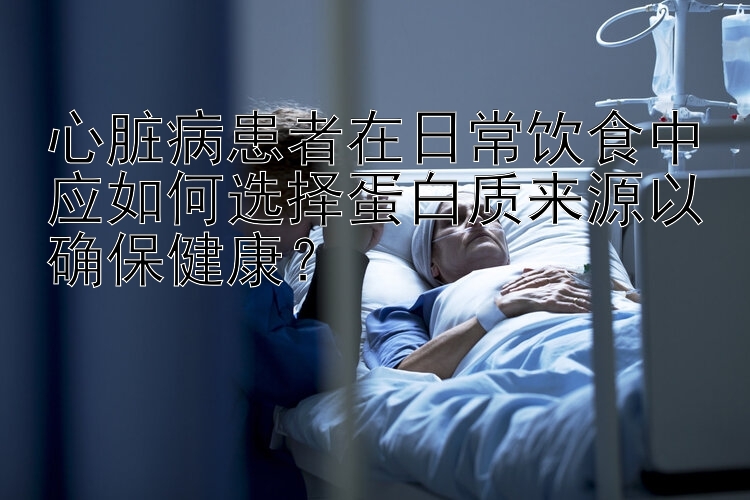 心脏病患者在日常饮食中应如何选择蛋白质来源以确保健康？