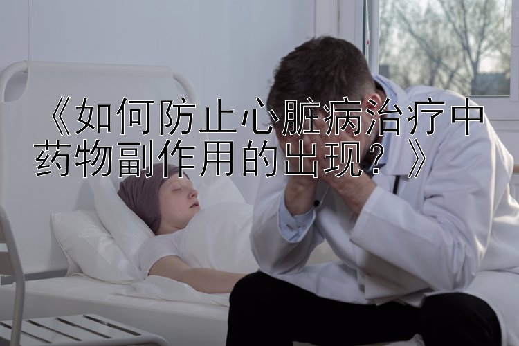 《如何防止心脏病治疗中药物副作用的出现？》