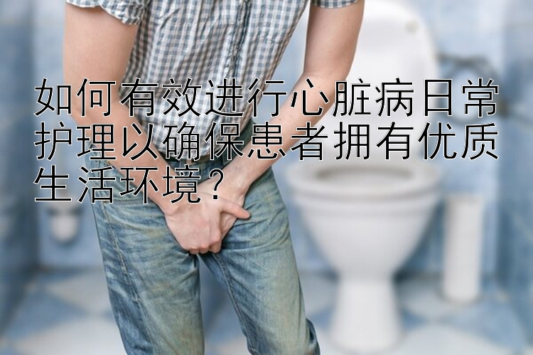 如何有效进行心脏病日常护理以确保患者拥有优质生活环境？