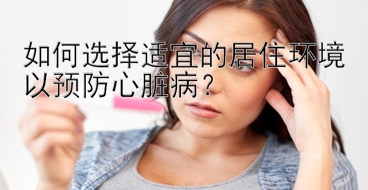 如何选择适宜的居住环境以预防心脏病？