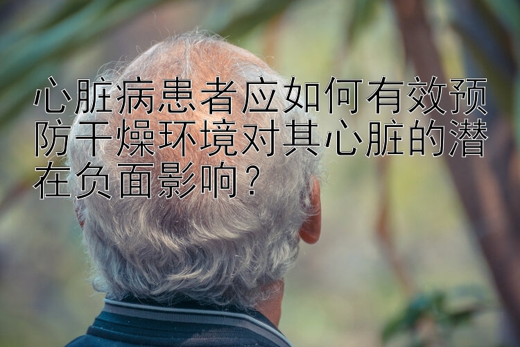 心脏病患者应如何有效预防干燥环境对其心脏的潜在负面影响？