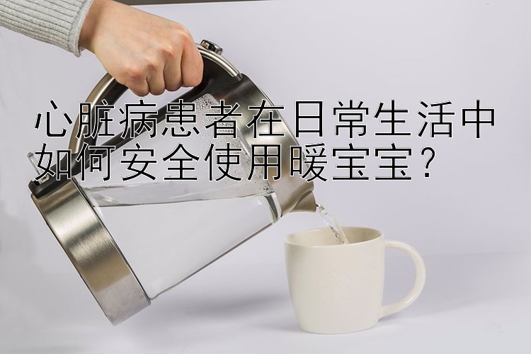 心脏病患者在日常生活中如何安全使用暖宝宝？