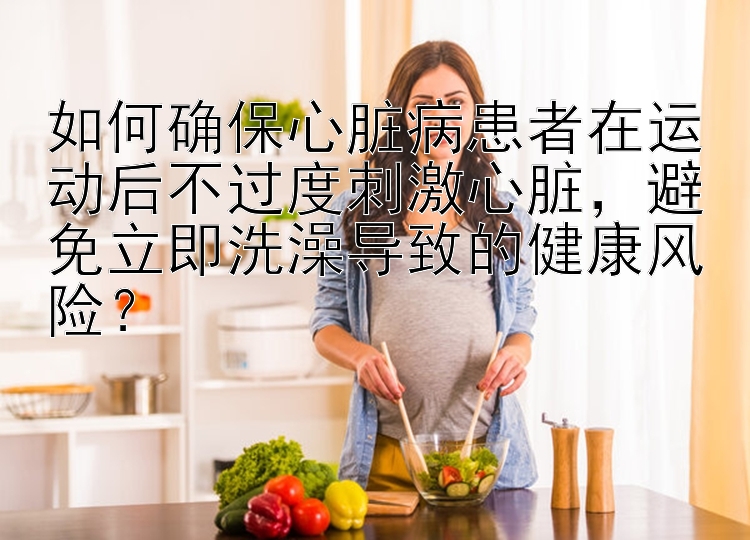 如何确保心脏病患者在运动后不过度刺激心脏，避免立即洗澡导致的健康风险？