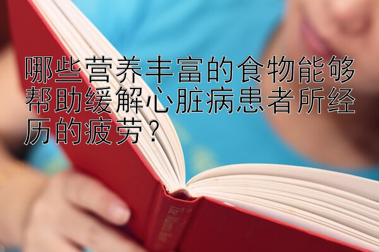 哪些营养丰富的食物能够帮助缓解心脏病患者所经历的疲劳？