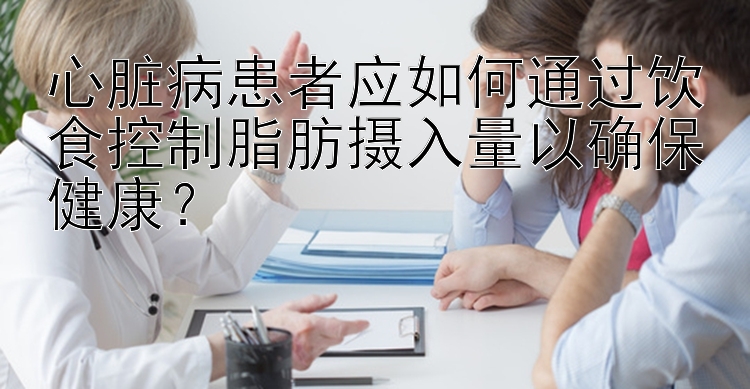 心脏病患者应如何通过饮食控制脂肪摄入量以确保健康？