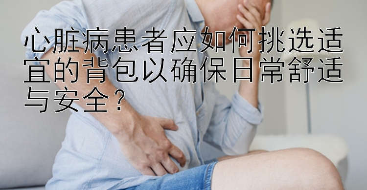 心脏病患者应如何挑选适宜的背包以确保日常舒适与安全？