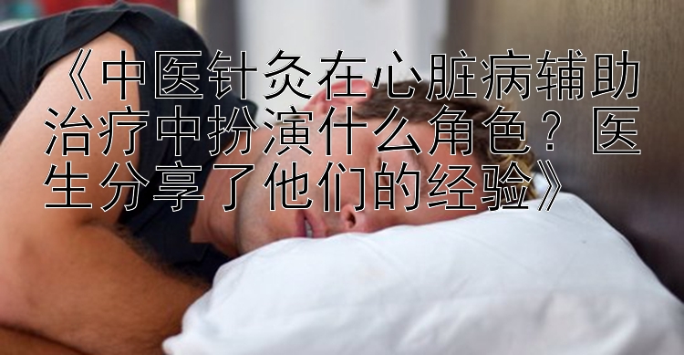 《中医针灸在心脏病辅助治疗中扮演什么角色？医生分享了他们的经验》