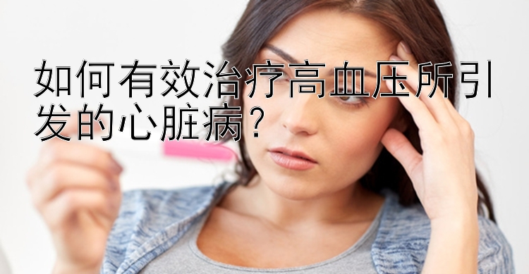 如何有效治疗高血压所引发的心脏病？