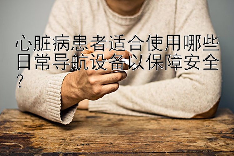 心脏病患者适合使用哪些日常导航设备以保障安全？