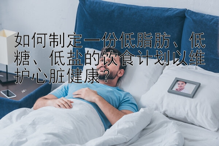 如何制定一份低脂肪、低糖、低盐的饮食计划以维护心脏健康？