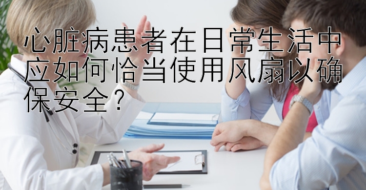 心脏病患者在日常生活中应如何恰当使用风扇以确保安全？