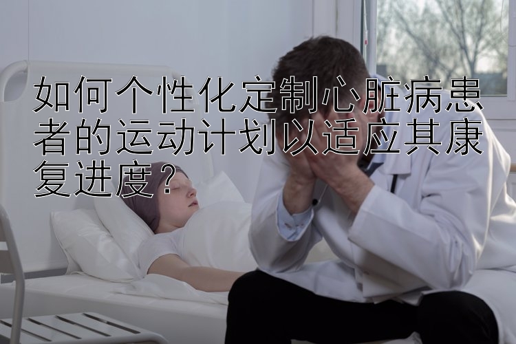 如何个性化定制心脏病患者的运动计划以适应其康复进度？