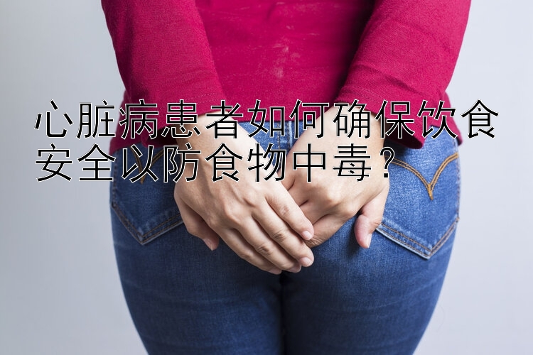 心脏病患者如何确保饮食安全以防食物中毒？