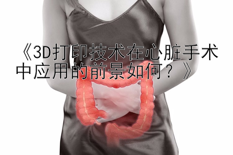 《3D打印技术在心脏手术中应用的前景如何？》