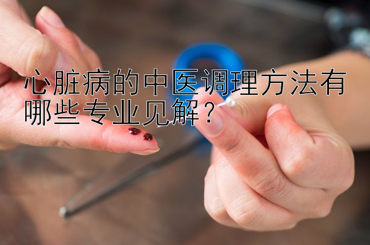 心脏病的中医调理方法有哪些专业见解？