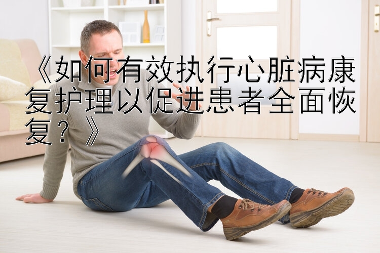 《如何有效执行心脏病康复护理以促进患者全面恢复？》