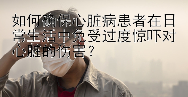 如何确保心脏病患者在日常生活中免受过度惊吓对心脏的伤害？