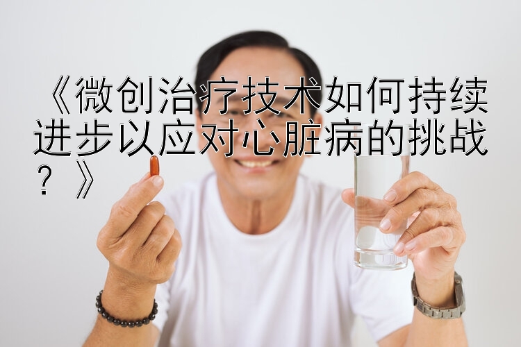 《微创治疗技术如何持续进步以应对心脏病的挑战？》