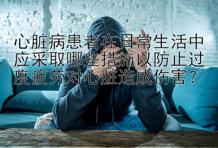 心脏病患者在日常生活中应采取哪些措施以防止过度疲劳对心脏造成伤害？