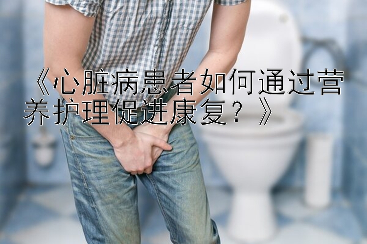 《心脏病患者如何通过营养护理促进康复？》