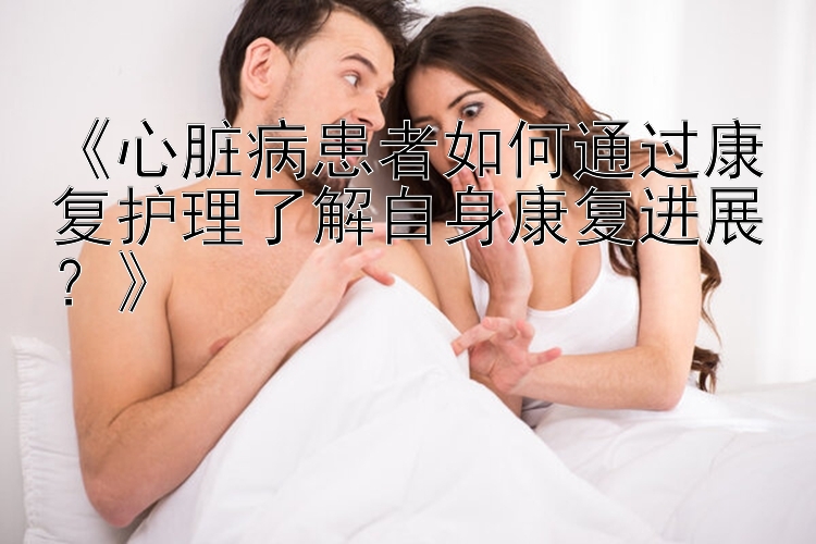 《心脏病患者如何通过康复护理了解自身康复进展？》