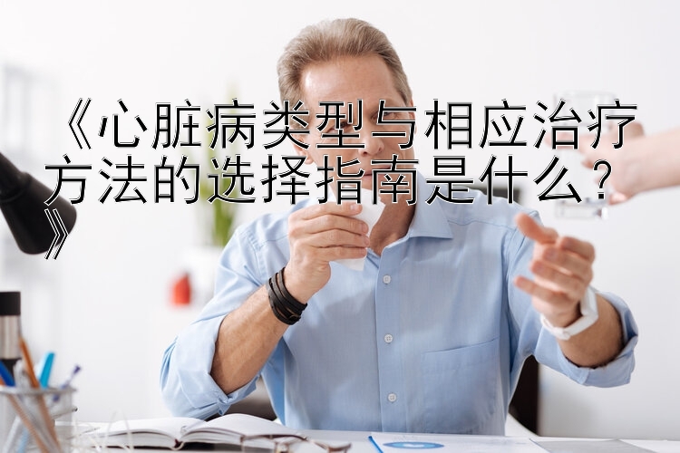 《心脏病类型与相应治疗方法的选择指南是什么？》